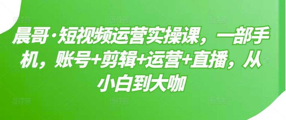 晨哥·短视频运营实操课，一部手机，账号+剪辑+运营+直播，从小白到大咖-水母智库