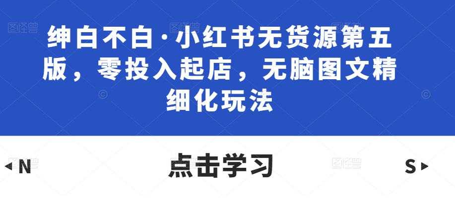 绅白不白·小红书无货源第五版，零投入起店，无脑图文精细化玩法-水母智库